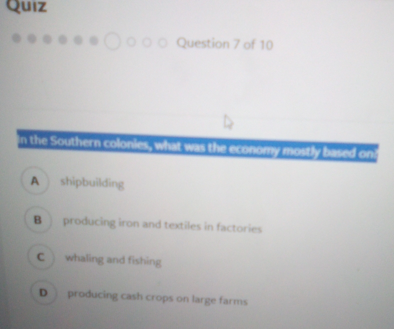 Quiz
Question 7 of 10
in the Southern colonies, what was the economy mostly based oni
A shipbuilding
B ) producing iron and textiles in factories
C whaling and fishing
D producing cash crops on large farms