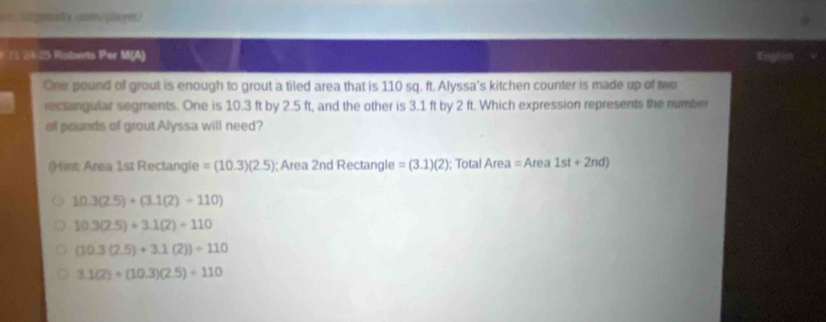 aon ó plyen/
* 73 2425 Robets Per M(A)
One pound of grout is enough to grout a tiled area that is 110 sq. ft. Alyssa's kitchen counter is made up of two
rectangular segments. One is 10.3 ft by 2.5 ft, and the other is 3.1 ft by 2 ft. Which expression represents the number
of pounds of groutAlyssa will need?
(int: Area 1st Rectangle =(10.3)(2.5); Area 2nd Rectangle =(3.1)(2); Total Area=Area1st+2nd)
10.3(2.5)+(3.1(2)+110)
10.3(2.5)+3.1(2)=110
(10.3(2.5)+3.1(2))+110
3.1(2)+(10.3)(2.5)+110