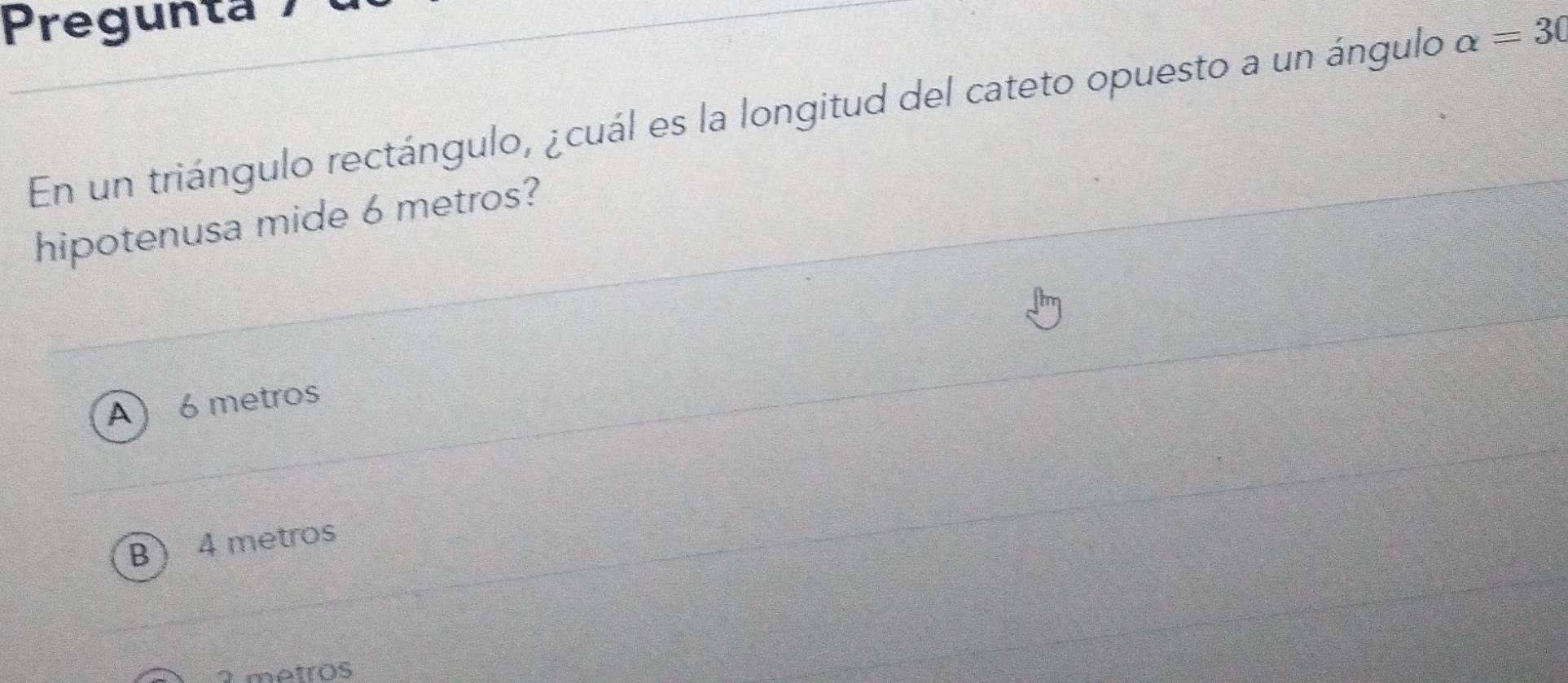 Pregunta
En un triángulo rectángulo, ¿cuál es la longitud del cateto opuesto a un ángulo alpha =30
hipotenusa mide 6 metros?
A ) 6 metros
B  4 metros
2 metros