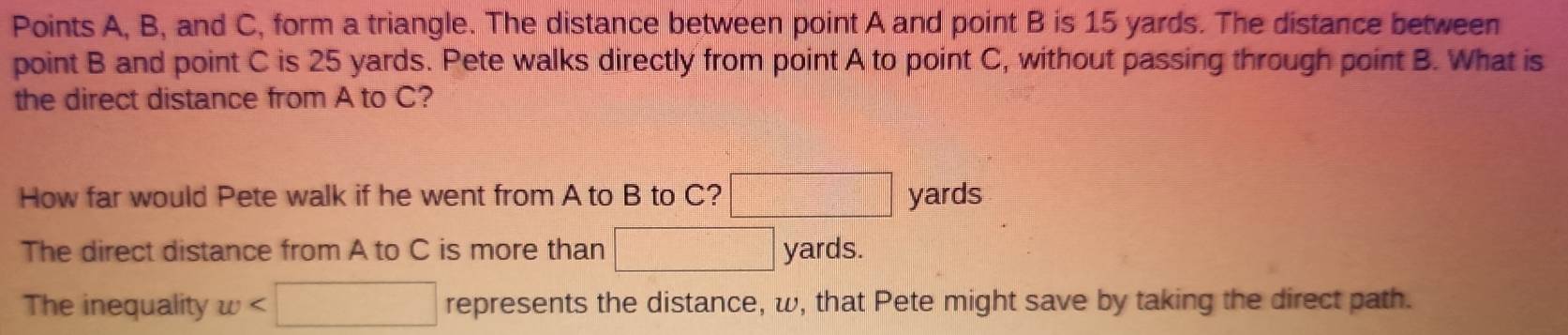 Points A, B, and C, form a triangle. The distance between point A and point B is 15 yards. The distance between 
point B and point C is 25 yards. Pete walks directly from point A to point C, without passing through point B. What is 
the direct distance from A to C? 
How far would Pete walk if he went from A to B to C? □ || yards
The direct distance from A to C is more than □ yards. 
The inequality w< :□ represents the distance, w, that Pete might save by taking the direct path.