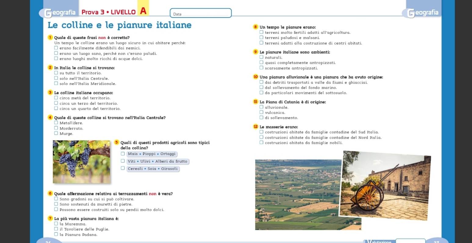 eografía Prova 3 •LIVELLo A Data Geografia
Le colline e le pianure italiane Un tempo le pianure erano:
terreni molto fertili adatti all’agricoltura.
Quale di queste frasi non è corretta? terreni paludosi e malsani.
Un tempo le colline erano un luogo sicuro in cui abitare perché: terreni adatti alla costruzione di centri abitati.
erano facilmente difendibili dai nemici.
erano un luogo sano, perché non c'erano paludi. Le pianure italiane sono ambienti:
erano luoghi molto ricchi di acque dolci.
quasi completamente antropizzati.
In Italia le colline si trovano: scarsamente antropizzati.
su tutto il territorio.
solo nell'Italia Centrale. Una pianura alluvionale è una pianura che ha avuto origine:
solo nell'Italia Meridionale. dai detriti trasportati a valle da fiumi e ghiacciai.
dal sollevamento del fondo marino.
Le colline italiane occupano: da particolari movimenti del sottosuolo.
circa metà del territorio.
circa un terzo del territorio. * La Piana di Catania è di origine:
circa un quarto del territorio. alluvionale.
vulcanica.
Quale di queste colline si trovano nell'Italia Centrale? di sollevamento.
Metallifere.
Monferrato. 12 Le massérie éraño:
Murge. costruzioni abitate da famiglie contadine del Sud Italia.
costruzioni abitate da famiglie contadine del Nord Italia.
Quali di questi prodotti agricoli sono tipici costruzioni abitata da famiglie nobili.
della collina?
Mais * Pioppi * Ortaggi
Viti * Ulivi * Alberi da frutto
Cereali * Soia * Girasoli
Quale affermazione relativa ai terrazzamenti non è vera?
Sono gradoni su cui si può coltivare.
Sono sostenuti da muretti di pietre.
Possono essere costruiti solo su pendii molto dolci.
La più vasta pianura italiana e:
□ la Maremma.
il Tavoliere delle Puglie
la Pianura Padana.