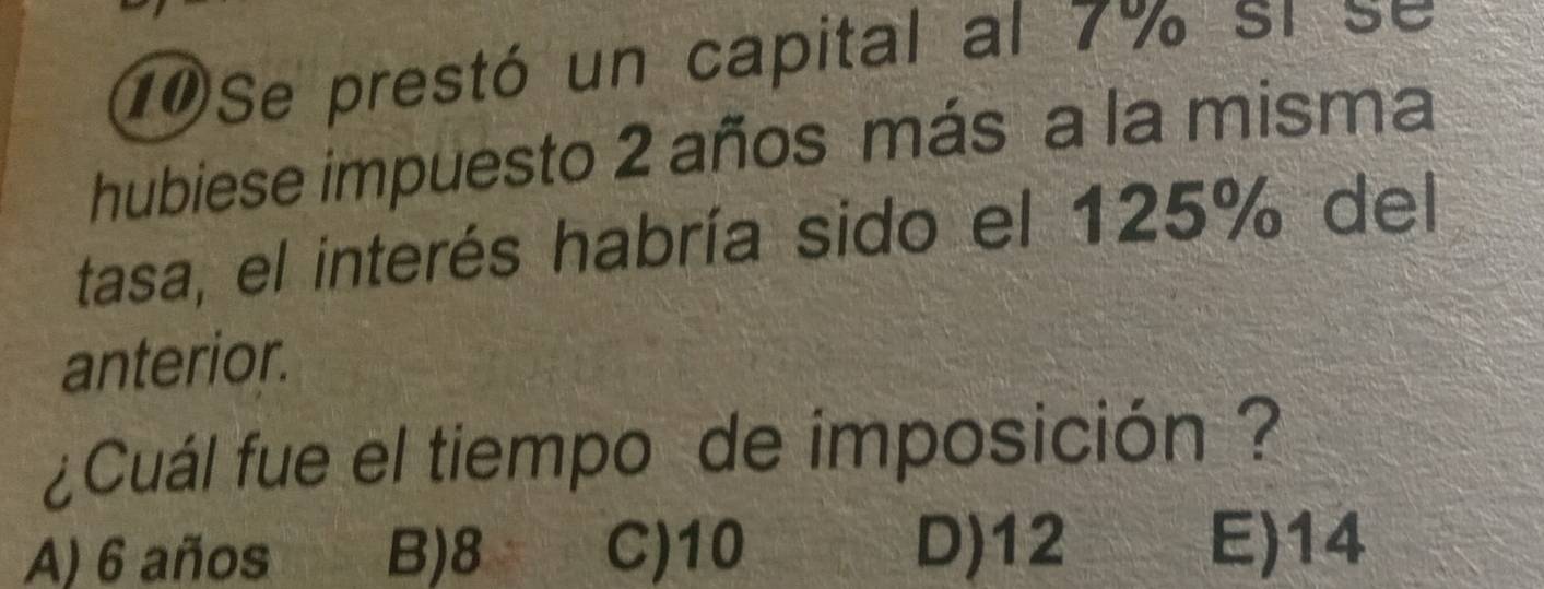 1Se prestó un capital al 7% si se
hubiese impuesto 2 años más a la misma
tasa, el interés habría sido el 125% del
anterior.
¿Cuál fue el tiempo de imposición ?
A) 6 años B) 8 C) 10 D) 12 E) 14