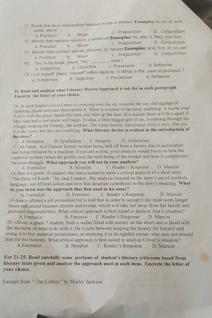 Words that show relationships between words or phrases. Examples: in, on, at, with,
under, above D. Conjunction
a. Pronoun b. Noun c. Preposition
12. Words that replace nouns in a sentence.Examples: he, she, it, they, me, him
a. Pronoun b. Noun c. Preposition D. Conjunction
13. Words that connect words, phrases, or clauses.Examples: and, but, or, so, yet
a. Pronoun b. Noun c. Preposition D. Conjunction
14. This is my book. (Here, "my" _case )
a. Subjective b. Objective c. Possessive d. Reflexive
15. I cut myself. (Here, "myself" refers back to "I) What is the case of pronoun ?
a. Subjective b. Objective c. Possessive d. Reflexive
II. Read and analyze what Literary Device/Approach is ask for in each paragraph.
Encircle the letter of your choice.
16. A dark leaded-colored mass is creeping over the sky towards the sun, red zigzags of
lightning gleam here and there across it. There is a sound of far-away rumbling. A warm wind
frolics over the grass, bends the tress, and stirs up the dust. In a minute there will be a spurt if
May rain and a real storm will begin. Fyokla, a little beggar-girl of six, is running through the
village, looking for Terenty, the cobbler. The white-haired, barefooted child is pale. Her eye
is wide- open, her lips are trembling. What literary device is evident in the introduction of
the story?
A.Metaphor B. Symbolism C. Imagery D. Alliteration
17. Ah Sahm is a Chinese factory worker being laid off from a factory due to automation
and being replaced by a machine. If you are a critic, your analysis would focus on how the
capitalist system values the profits over the well-being of the worker and how it complicates
the class struggle. What approach you will use in your analysis?
A. Formalist B. Moralist C. Reader’s Response D. Marxist
18. Ben is a grade 10 student who had a tasked to write a critical analysis of a short story
“The Story of Keesh " by Jack London . His analysis focused on the story's use of symbols,
language, use of local colors and how that structure contributes to the story's meaning. What
do you think was the approach that Ben used in his essay?
A. Formalist B. Feminist C. Reader’s Response D. Marxist
19.Ana is offered a job promotion but is told that in order to accept it she must work longer
hours and attend business dinners and events, which will take her away from her family and
personal responsibilities. What critical approach is best suited to analyze Ana’s situation?
A.Formalist B. Feminist C. Reader’s Response D. Marxist
20. Oliver, a grade 7 student, finds a wallet filled with money on the street and is faced with
the decision of what to do with it. He is torn between keeping the money for himself and
using it to buy material possessions, or returning it to its rightful owner, who may not reward
him for his honesty. What critical approach is best suited to analyze Oliver’s situation?
A.Formalist B. Moralist C. Reader’s Response D. Marxist
For 21-25. Read carefully some portions of student’s literary criticisms based from
literary texts given and analyze the approach used in each item. Encircle the letter of
your choice.
Excerpt from “ The Lottery” by Shirley Jackson:
