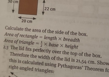 Calculate the area of the side of the box.
Area of rectangle = length × breadth
Area of triangle = 1/2 * base × height 
2.3 The lid fits perfectly over the top of the box. 
Therefore the width of the lid is 21,54 cm. Show 
this is calculated using Pythagoras’ Theorem fo 
right-angled triangles: