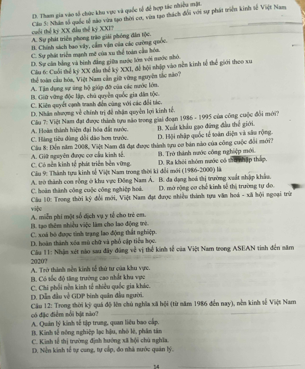 D. Tham gia vào tổ chức khu vực và quốc tế để hợp tác nhiều mặt.
Câu 5: Nhân tổ quốc tế nào vừa tạo thời cơ, vừa tạo thách đối với sự phát triển kinh tế Việt Nam
cuối thế kỷ XX đầu thế kỷ XXI?
A. Sự phát triển phong trào giải phóng dân tộc.
B. Chính sách bao vây, cấm vận của các cường quốc.
C. Sự phát triển mạnh mẽ của xu thế toàn cầu hóa.
D. Sự cân bằng và bình đẳng giữa nước lớn với nước nhỏ.
Câu 6: Cuối thế kỷ XX đầu thế kỷ XXI, để hội nhập vào nền kinh tế thế giới theo xu
thế toàn cầu hóa, Việt Nam cần giữ vững nguyên tắc nào?
A. Tận dụng sự ủng hộ giúp đỡ của các nước lớn.
B. Giữ vững độc lập, chủ quyền quốc gia dân tộc.
C. Kiên quyết cạnh tranh đến cùng với các đối tác.
D. Nhân nhượng về chính trị để nhận quyền lợi kinh tế.
Câu 7: Việt Nam đạt được thành tựu nào trong giai đoạn 1986 - 1995 của công cuộc đồi mới?
A. Hoàn thành hiện đại hóa đất nước. B. Xuất khẩu gạo đứng đầu thế giới.
C. Hàng tiêu dùng dồi dào hơn trước. D. Hội nhập quốc tế toàn diện và sâu rộng.
Câu 8: Đến năm 2008, Việt Nam đã đạt được thành tựu cơ bản nào của công cuộc đồi mới?
A. Giữ nguyên được cơ cấu kinh tế. B. Trở thành nước công nghiệp mới.
C. Có nền kinh tế phát triển bền vững. D. Ra khỏi nhóm nước có thu nhập thấp.
Câu 9: Thành tựu kinh tế Việt Nam trong thời kì đổi mới (1986-2000) là
A. trở thành con rồng ở khu vực Đông Nam Á. B. đa dạng hoá thị trường xuất nhập khẩu.
C. hoàn thành công cuộc công nghiệp hoá. D. mở rộng cơ chế kinh tế thị trường tự do.
Câu 10: Trong thời kỳ đồi mới, Việt Nam đạt được nhiều thành tựu văn hoá - xã hội ngoại trừ
việc
A. miễn phí một số dịch vụ y tế cho trẻ em.
B. tạo thêm nhiều việc làm cho lao động trẻ.
C. xoá bỏ được tình trạng lao động thất nghiệp.
D. hoàn thành xóa mù chữ và phổ cập tiểu học.
Câu 11: Nhận xét nào sau đây đúng về vị thế kinh tế của Việt Nam trong ASEAN tính đến năm
2020?
A. Trở thành nền kinh tế thứ tư của khu vực.
B. Có tốc độ tăng trưởng cao nhất khu vực
C. Chi phối nền kinh tế nhiều quốc gia khác.
D. Dẫn đầu về GDP bình quân đầu người.
Câu 12: Trong thời kỳ quá độ lên chủ nghĩa xã hội (từ năm 1986 đến nay), nền kinh tế Việt Nam
có đặc điểm nổi bật nào?
A. Quản lý kinh tế tập trung, quan liêu bao cấp.
B. Kinh tế nông nghiệp lạc hậu, nhỏ lẻ, phân tán
C. Kinh tế thị trường định hướng xã hội chủ nghĩa.
D. Nền kinh tế tự cung, tự cấp, do nhà nước quản lý.
14