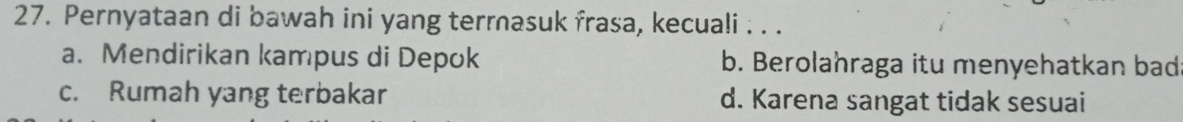 Pernyataan di bawah ini yang terrasuk frasa, kecuali . . .
a. Mendirikan kampus di Depok b. Berolahraga itu menyehatkan bad
c. Rumah yang terbakar d. Karena sangat tidak sesuai