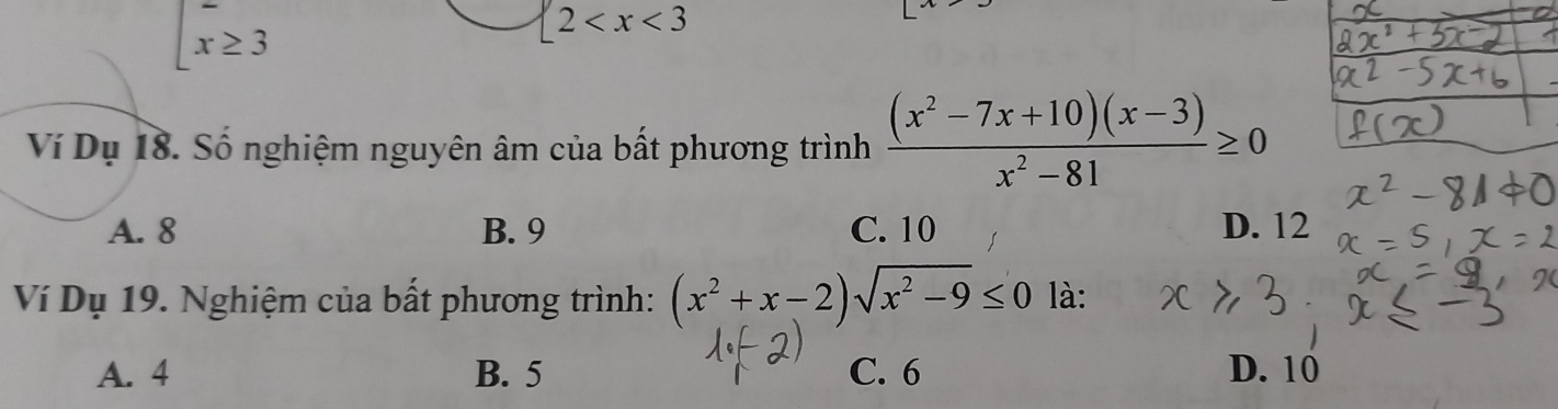  beginarrayr - x≥ 3endarray
 2
Ví Dụ 18. Số nghiệm nguyên âm của bất phương trình  ((x^2-7x+10)(x-3))/x^2-81 ≥ 0
A. 8 B. 9 C. 10 D. 12
Ví Dụ 19. Nghiệm của bất phương trình: (x^2+x-2)sqrt(x^2-9)≤ 0 là:
A. 4 B. 5 C. 6 D. 10