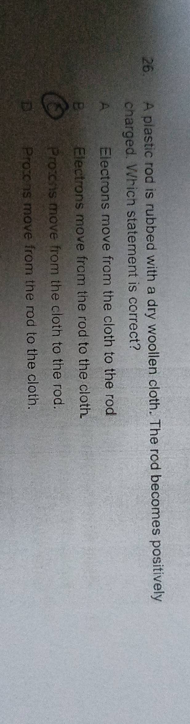 A plastic rod is rubbed with a dry woollen cloth. The rod becomes positively
charged. Which statement is correct?
A Electrons move from the cloth to the rod
B Electrons move from the rod to the cloth
Protons move from the cloth to the rod.
Proons move from the rod to the cloth.