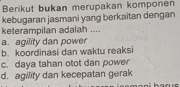 Berikut bukan merupakan komponen
kebugaran jasmani yang berkaitan dengan
keterampilan adalah ....
a. agility dan power
b. koordinasi dan waktu reaksi
c. daya tahan otot dan power
d. agility dan kecepatan gerak