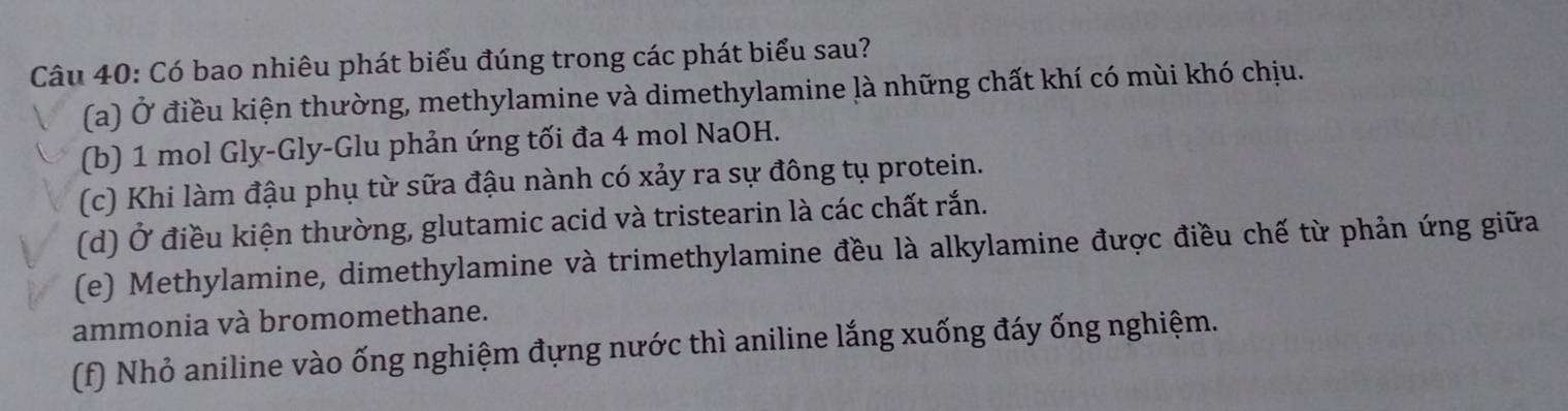 Có bao nhiêu phát biểu đúng trong các phát biểu sau?
(a) Ở điều kiện thường, methylamine và dimethylamine là những chất khí có mùi khó chịu.
(b) 1 mol Gly-Gly-Glu phản ứng tối đa 4 mol NaOH.
(c) Khi làm đậu phụ từ sữa đậu nành có xảy ra sự đông tụ protein.
(d) Ở điều kiện thường, glutamic acid và tristearin là các chất rắn.
(e) Methylamine, dimethylamine và trimethylamine đều là alkylamine được điều chế từ phản ứng giữa
ammonia và bromomethane.
(f) Nhỏ aniline vào ống nghiệm đựng nước thì aniline lắng xuống đáy ống nghiệm.