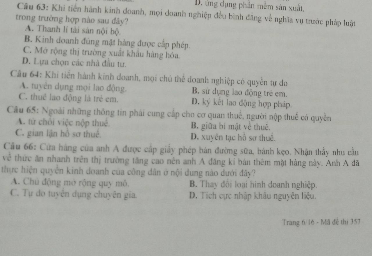 D. ứng dụng phần mềm sản xuất.
Câu 63: Khi tiến hành kinh doanh, mọi doanh nghiệp đều bình đẳng về nghĩa vụ trước pháp luật
trong trường hợp nào sau đây?
A. Thanh lí tài sản nội bộ.
B. Kinh doanh đúng mặt hàng được cấp phép.
C. Mở rộng thị trường xuất khẩu hàng hóa.
D. Lựa chọn các nhà đầu tư.
Câu 64: Khi tiến hành kinh doanh, mọi chủ thể doanh nghiệp có quyền tự do
A. tuyên dụng mọi lao động. B. sử dụng lao động trẻ em.
C. thuê lao động là trẻ em. D. ký kết lao động hợp pháp.
Câu 65: Ngoài những thông tin phái cung cấp cho cơ quan thuế, người nộp thuế có quyền
A. từ chối việc nộp thuế. B. giữa bí mật về thuế.
C. gian lận hồ sơ thuế. D. xuyên tạc hồ sơ thuế.
Cầu 66: Cửa hàng của anh A được cấp giấy phép bán đường sữa, bánh kẹo. Nhận thấy nhu cầu
về thức ăn nhanh trên thị trường tăng cao nên anh A đăng kí bán thêm mặt hàng này. Anh A đã
thực hiện quyền kinh doanh của công dân ở nội dung nào dưới đây?
A. Chủ động mở rộng quy mô. B. Thay đổi loại hình doanh nghiệp.
C. Tự do tuyên dụng chuyên gia. D. Tích cực nhập khâu nguyên liệu.
Trang 6/16 - Mã đề thị 357