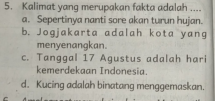 Kalimat yang merupakan fakta adalah ....
a. Sepertinya nanti sore akan turun hujan.
b. Jogjakarta adalah kota yang
menyenangkan.
c. Tanggal 17 Agustus adalah hari
kemerdekaan Indonesia.
d. Kucing adalah binatang menggemaskan.