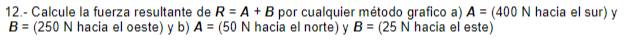 12.- Calcule la fuerza resultante de R=A+B por cualquier método grafico a) A=(400N hacia el sur) y
B=(250N hacia el oeste) y b) A= (50 N hacia el norte) y B=(25N hacia el este)