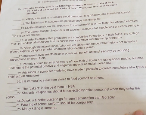 tr is the process of emmert 
H. Determine the claim used in the following statements, Write CF- Claim of Fact, 
provided. CV- Claim of Value and CP - Claim of Policy. Write your answers in the space 
1 1. Vaping can lead to increased blood pressure, lung disease, and insulin resistance. 
_12. The basic keys to success are perseverance and discipline 
_13. Studies have shown that exposure to violent media is a risk factor for violent behaviors 
_14. The Career Support Network is an excellent resource for people who are considering a 
mid-life career change. 
_15. In order to ensure that graduates are competitive for top jobs in their fields, the college 
must put additional resources into its career services office and internship programs. 
16. Although the International Astronomical Union announced that Pluto is not actually a 
_planet, experts disagree on what characteristics define a planet. 
17. Increased investments in solar power will benefit national security by reducing 
dependence on fossil fuels. 
_18. Parents should not only be aware of how their children are using social media, but also 
understand the potential positive and negative impacts of social media use. 
_19. Advances in computer modeling have made it possible to create completely new types 
architectural structures 
_ 
20. It is immoral to steal from stores to feed yourself or others. 
21. The "Lakers” is the best team in NBA. 
_ 
_22. Students' cellphones should be collected by office personnel when they enter the 
school. 
23. Dakak is a better place to go for summer vacation than Boracay. 
_ 
_24. Wearing of school uniform should be compulsory. 
_ 
25. Mercy killing is immoral.