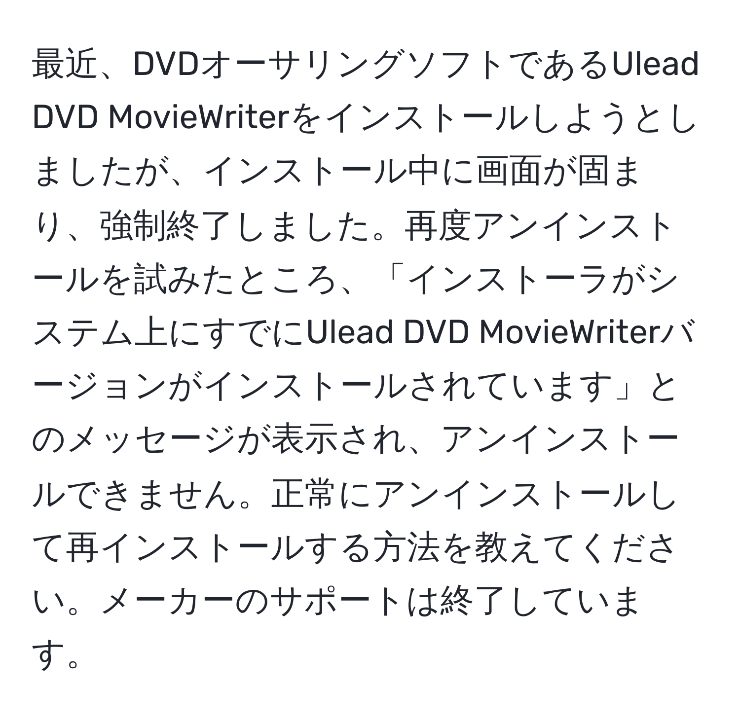 最近、DVDオーサリングソフトであるUlead DVD MovieWriterをインストールしようとしましたが、インストール中に画面が固まり、強制終了しました。再度アンインストールを試みたところ、「インストーラがシステム上にすでにUlead DVD MovieWriterバージョンがインストールされています」とのメッセージが表示され、アンインストールできません。正常にアンインストールして再インストールする方法を教えてください。メーカーのサポートは終了しています。