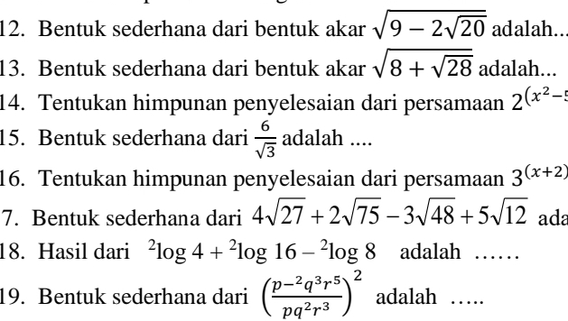 Bentuk sederhana dari bentuk akar sqrt(9-2sqrt 20) adalah.. 
13. Bentuk sederhana dari bentuk akar sqrt(8+sqrt 28) adalah... 
14. Tentukan himpunan penyelesaian dari persamaan 2^((x^2)-5)
15. Bentuk sederhana dari  6/sqrt(3)  adalah .... 
16. Tentukan himpunan penyelesaian dari persamaan 3^((x+2))
7. Bentuk sederhana dari 4sqrt(27)+2sqrt(75)-3sqrt(48)+5sqrt(12) ada 
18. Hasil dari^2log 4+^2log 16-^2log 8 adalah ......_ 
19. Bentuk sederhana dari (frac p-^2q^3r^5pq^2r^3)^2 adalah …