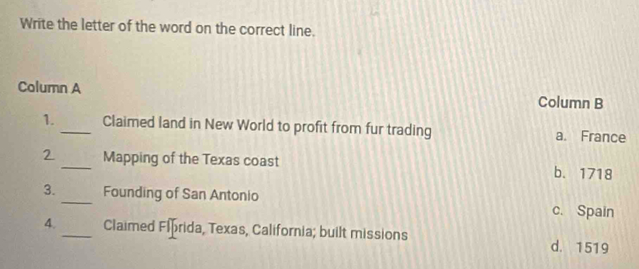 Write the letter of the word on the correct line.
Column A Column B
1._ Claimed land in New World to profit from fur trading a. France
2_ Mapping of the Texas coast
b. 1718
3._ Founding of San Antonio
c. Spain
4._ Claimed Fiprida, Texas, California; built missions
d. 1519