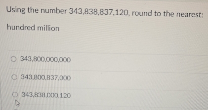 Using the number 343,838,837,120, round to the nearest:
hundred million
343,800,000,000
343,800,837,000
343,838,000,120