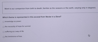 Want is our companion from birth to death, familiar as the seasons or the earth, varying only in degrees.
Which theme is represemed in this excerpt from Nectar in a Sieve?
enowledge as power
the necessity of hape for survivel
wuftering as a way of life
the mminence of loss