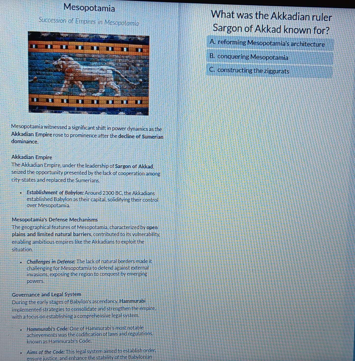 Mesopotamia What was the Akkadian ruler
Succession of Empires in Mesopotamia
Sargon of Akkad known for?
A. reforming Mesopotamia's architecture
B. conquering Mesopotamia
C. constructing the ziggurats
Mesopotamia witnessed a significant shift in power dynamics as the
Akkadian Empire rose to prominence after the decline of Sumerian
dominance.
Akkadian Empire
The Akkadian Empire, under the leadership of Sargon of Akkad,
seized the opportunity presented by the lack of cooperation among
city-states and replaced the Sumerians.
Establishment of Babylon: Around 2300 BC, the Akkadians
established Babylon as their capital, solidifying their control
over Mesopotamia
Mesopotamia's Defense Mechanisms
The geographical features of Mesopotamia, characterized by open
plains and limited natural barriers, contributed to its vulnerability,
enabling ambitious empires like the Akkadians to exploit the
situation.
Challenges in Defense: The lack of natural borders made it
challenging for Mesopotamia to defend against external
invasions, exposing the region to conquest by emerging
powers.
Governance and Legal System
During the early stages of Babylon's ascendancy, Hammurabi
implemented strategies to consolidate and strengthen the empire,
with a focus on establishing a comprehensive legal system.
Hammurabi's Code:One of Hammurabi's most notable
achievements was the codification of laws and regulations.
known as Hammurabi's Code.
Aims of the Code: This legal system aimed to establish order.
ensure justice, and enhance the stability of the Babylonian