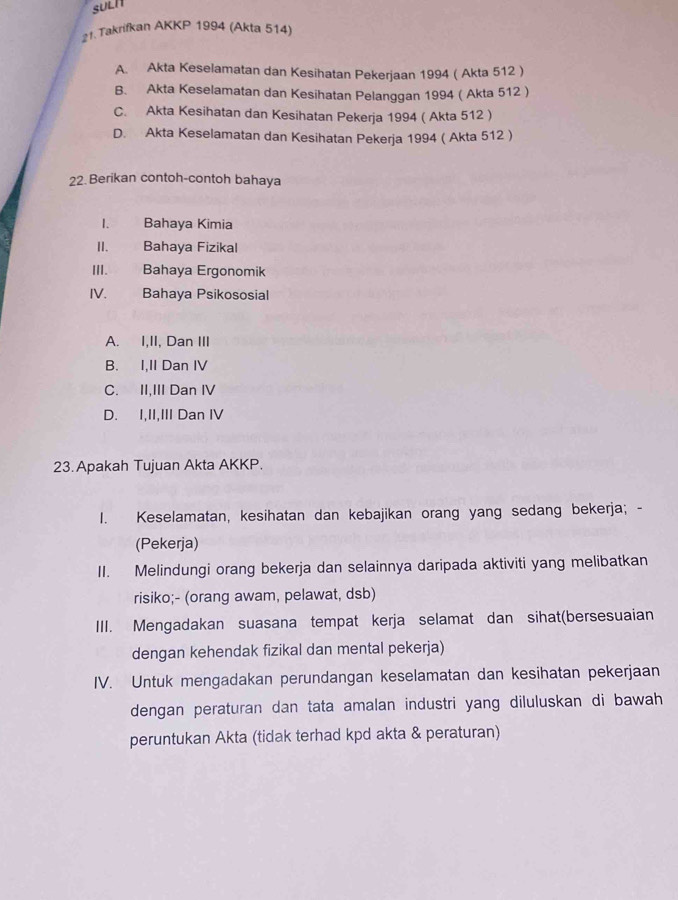 SULI
21. Takrifkan AKKP 1994 (Akta 514)
A. Akta Keselamatan dan Kesihatan Pekerjaan 1994 ( Akta 512 )
B. Akta Keselamatan dan Kesihatan Pelanggan 1994 ( Akta 512 )
C. Akta Kesihatan dan Kesihatan Pekerja 1994 ( Akta 512 )
D. Akta Keselamatan dan Kesihatan Pekerja 1994 ( Akta 512 )
22. Berikan contoh-contoh bahaya
1. Bahaya Kimia
II. Bahaya Fizikal
III. Bahaya Ergonomik
IV. Bahaya Psikososial
A. I,II, Dan III
B. I,II Dan IV
C. II,III Dan IV
D. I,II,III Dan IV
23. Apakah Tujuan Akta AKKP.
1. Keselamatan, kesihatan dan kebajikan orang yang sedang bekerja; -
(Pekerja)
II. Melindungi orang bekerja dan selainnya daripada aktiviti yang melibatkan
risiko;- (orang awam, pelawat, dsb)
III. Mengadakan suasana tempat kerja selamat dan sihat(bersesuaian
dengan kehendak fizikal dan mental pekerja)
IV. Untuk mengadakan perundangan keselamatan dan kesihatan pekerjaan
dengan peraturan dan tata amalan industri yang diluluskan di bawah
peruntukan Akta (tidak terhad kpd akta & peraturan)