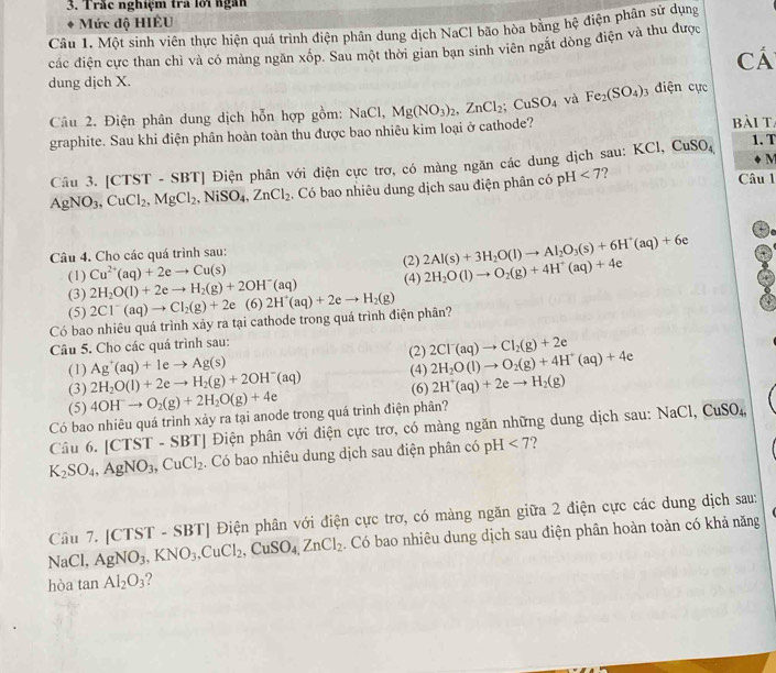 Trắc nghiệm tra lới ngàn
Mức độ HIÊU
Câu 1. Một sinh viên thực hiện quá trình điện phân dung dịch NaCl bão hòa bằng hệ điện phân sử dụng
các điện cực than chỉ và có màng ngăn xốp. Sau một thời gian ban sinh viên ngặt dòng điện và thu được
cá
dung dịch X. điện cực
Câu 2. Điện phân dung dịch hỗn hợp gồm: NaCl,Mg(NO_3)_2,ZnCl_2;CuSO_4 và Fe_2(SO_4) 1
graphite. Sau khi điện phân hoàn toàn thu được bao nhiêu kim loại ở cathode? bài ta 1. T
M
Câu 3. [CTST - SBT] Điện phân với điện cực trơ, có màng ngăn các dung dịch sau: KCl, CuSO₄
AgNO_3,CuCl_2,MgCl_2,NiSO_4,ZnCl_2. Có bao nhiêu dung dịch sau điện phân có pH<7</tex> ? Câu 1
+
Câu 4. Cho các quá trình sau:
(1) Cu^(2+)(aq)+2eto Cu(s) (2) 2Al(s)+3H_2O(l)to Al_2O_3(s)+6H^+(aq)+6e
(3) 2H_2O(l)+2eto H_2(g)+2OH^-(aq) (4) 2H_2O(l)to O_2(g)+4H^+(aq)+4e
(5) 2Cl^-(aq)to Cl_2(g)+2e (6)
Có bao nhiêu quá trình xảy ra tại cathode trong quá trình điện phân? 2H^+(aq)+2eto H_2(g)
Câu 5. Cho các quá trình sau: (2) 2Cl^-(aq)to Cl_2(g)+2e
(1) Ag^+(aq)+1eto Ag(s) (4)
(3) 2H_2O(l)+2eto H_2(g)+2OH^-(aq) 2H_2O(l)to O_2(g)+4H^+(aq)+4e
(5) 4OH^-to O_2(g)+2H_2O(g)+4e (6) 2H^+(aq)+2eto H_2(g)
Có bao nhiêu quá trình xảy ra tại anode trong quá trình điện phân?
Câu 6. [CTST - SBT] Điện phân với điện cực trơ, có màng ngăn những dung dịch sau: N aCl,CuSO_4
K_2SO_4,AgNO_3,CuCl_2. Có bao nhiêu dung dịch sau điện phân có pH<7</tex>   
Câu 7. [ ( TST - SBT| Điện phân với điện cực trơ, có màng ngăn giữa 2 điện cực các dung dịch sau:
NaCl, AgNO_3,KNO_3,CuCl_2,CuSO_4,ZnCl_2. Có bao nhiêu dung dịch sau điện phân hoàn toàn có khả năng
hòa tan Al_2O_3 ?