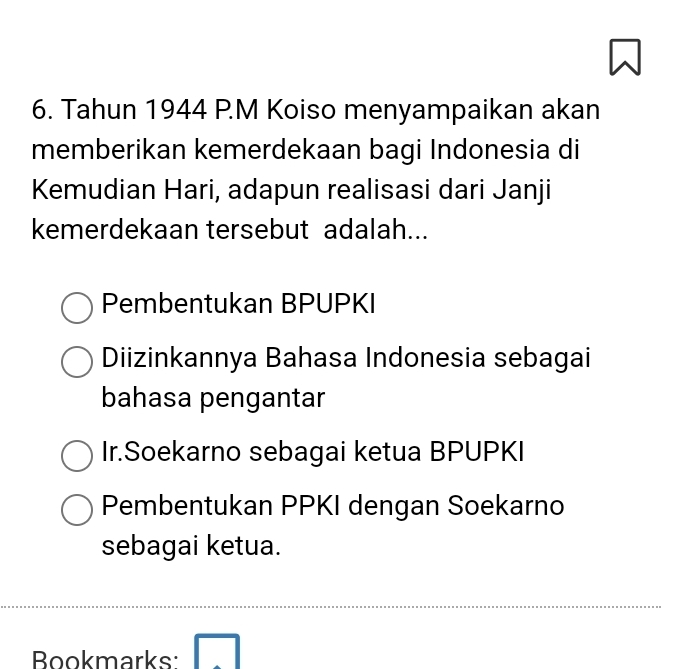 Tahun 1944 P.M Koiso menyampaikan akan
memberikan kemerdekaan bagi Indonesia di
Kemudian Hari, adapun realisasi dari Janji
kemerdekaan tersebut adalah...
Pembentukan BPUPKI
Diizinkannya Bahasa Indonesia sebagai
bahasa pengantar
Ir.Soekarno sebagai ketua BPUPKI
Pembentukan PPKI dengan Soekarno
sebagai ketua.
Bookmarks: □