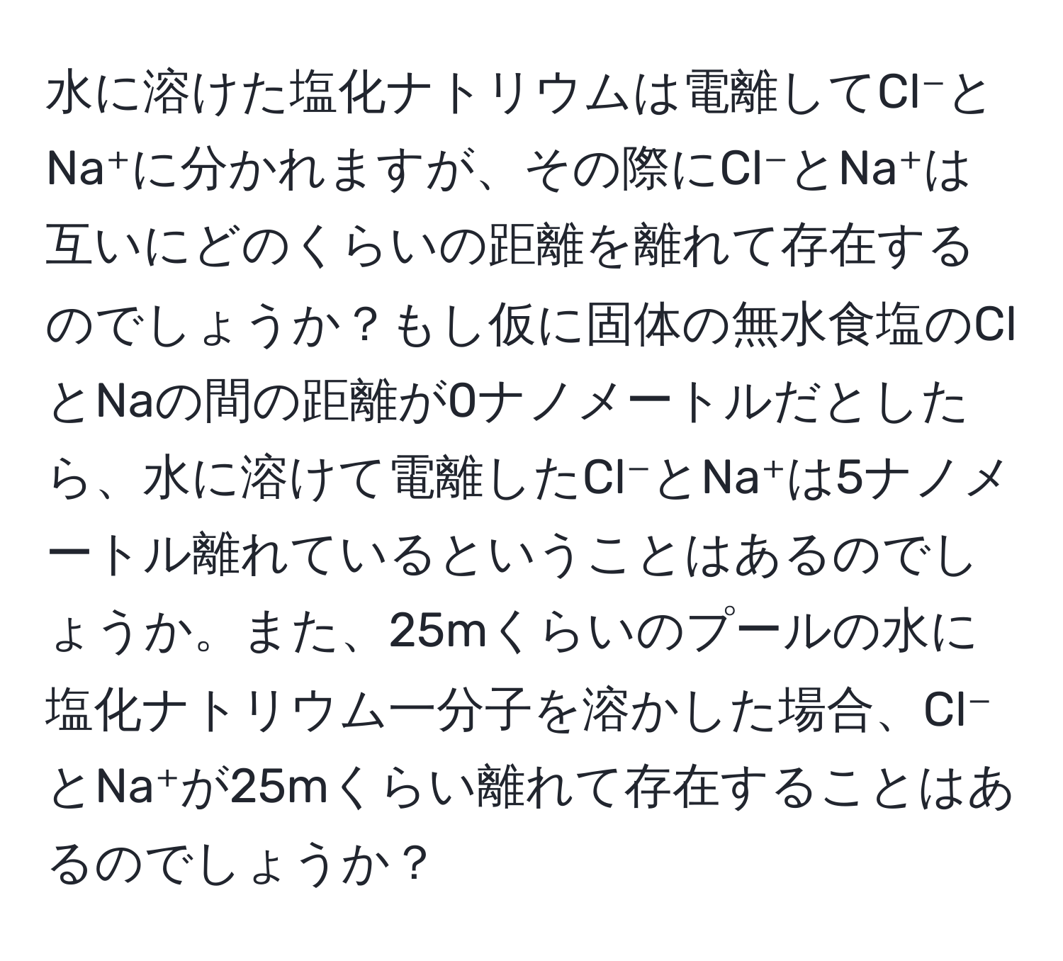 水に溶けた塩化ナトリウムは電離してCl⁻とNa⁺に分かれますが、その際にCl⁻とNa⁺は互いにどのくらいの距離を離れて存在するのでしょうか？もし仮に固体の無水食塩のClとNaの間の距離が0ナノメートルだとしたら、水に溶けて電離したCl⁻とNa⁺は5ナノメートル離れているということはあるのでしょうか。また、25mくらいのプールの水に塩化ナトリウム一分子を溶かした場合、Cl⁻とNa⁺が25mくらい離れて存在することはあるのでしょうか？