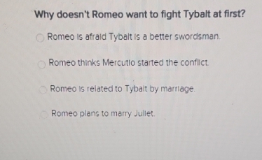 Why doesn't Romeo want to fight Tybalt at first?
Romeo is afraid Tybalt is a better swordsman.
Romeo thinks Mercutio started the conflict.
Romeo is related to Tybalt by marriage.
Romeo plans to marry Jullet.