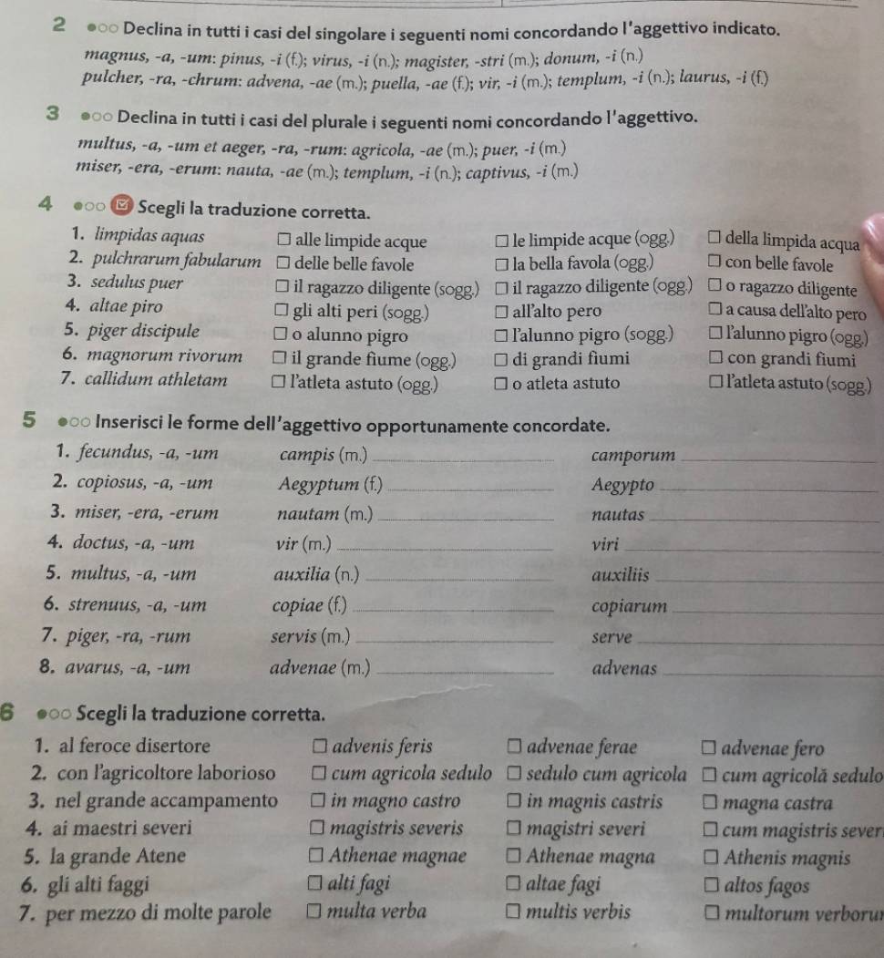 2 ●○○ Declina in tutti i casi del singolare i seguenti nomi concordando l'aggettivo indicato.
magnus, -a, -um: pinus, -i (f.); virus, -i (n.); magister, -stri (m.); donum, -i (n.)
pulcher, -ra, -chrum: advena, -ae (m.); puella, -ae (f.); vir; -i (m.); templum, -i (n.) ; laurus, -i(f
3 ●□○ Declina in tutti i casi del plurale i seguenti nomi concordando l'aggettivo.
multus, -a, -um et aeger, -ra, -rum: agricola, -ae (m.); puer, -i (m.)
miser, -era, -erum: nauta, -ae (m.); templum, -i (n.); captivus, -i (m.)
4 ●○ ⑰ Scegli la traduzione corretta.
1. limpidas aquas alle limpide acque le limpide acque (ogg.) della limpida acqua
2. pulchrarum fabularum delle belle favole la bella favola (ogg.) con belle favole
3. sedulus puer il ragazzo diligente (sogg.) il ragazzo diligente (ogg.) o ragazzo diligente
4. altae piro gli alti peri (sogg.) allalto pero a causa dell'alto pero
5. piger discipule o alunno pigro lalunno pigro (sogg.) lalunno pigro (ogg)
6. magnorum rivorum il grande fiume (ogg.) di grandi fìumi con grandi fiumi
7. callidum athletam latleta astuto (ogg.) o atleta astuto  latleta astuto (sogg)
5 ●∞ Inserisci le forme dell’aggettivo opportunamente concordate.
1. fecundus, -a, -um campis (m.) _camporum_
2. copiosus, -a, -um Aegyptum (f.)_ Aegypto_
3. miser, -era, -erum nautam (m.) _nautas_
4. doctus, -a, -um vir (m.) _viri_
5. multus, -a, -um auxilia (n.)_ auxiliis_
6. strenuus, -a, -um copiae (f.) _copiarum_
7. piger, -ra, -rum servis (m.)_ serve_
8. avarus, -a, -um advenae (m.) _advenas_
6 ●○ Scegli la traduzione corretta.
1. al feroce disertore advenis feris advenae ferae advenae fero
2. con l'agricoltore laborioso cum agricola sedulo sedulo cum agricola cum agricolă sedulo
3. nel grande accampamento in magno castro in magnis castris magna castra
4. ai maestri severi magistris severis magistri severi cum magistris sever
5. la grande Atene Athenae magnae Athenae magna Athenis magnis
6. gli alti faggi alti fagi altae fagi altos fagos
7. per mezzo di molte parole multa verba multis verbis multorum verborur