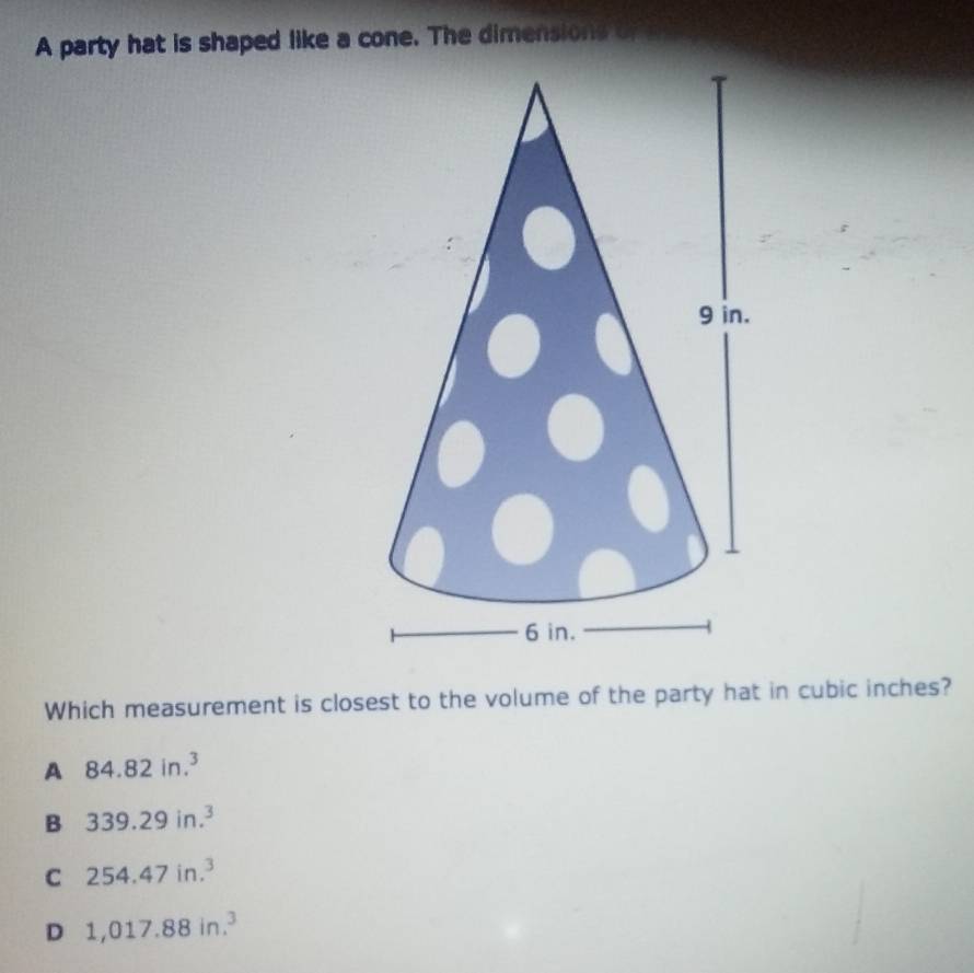 A party hat is shaped like a cone. The dimensions d
Which measurement is closest to the volume of the party hat in cubic inches?
A 84.82in.^3
B 339.29in.^3
C 254.47in.^3
D 1,017.88in.^3