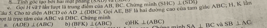 Tỉnh góc tạo bởi hai mật pháng (SAD) và (3D
c. Gọi H và I lần lượt là trung điểm của AB, BC. Chứng minh ( SHC ) ⊥ (S DI)
Câu 5. Cho tứ diện ABCD có AD⊥ (DBC). Gọi AE, BF là hai đường cao của tam giác ABC; H, K lần
rọt là trực tâm của ABC và DBC. Chứng minh
a. (ADE)⊥ (ABC) b) (BFK)⊥ (ABC) c) HK⊥ (ABC) SA⊥ BC và SB⊥ AC
múng minh