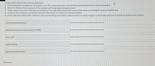 Match each term tn the correct defniting 
A. The immediate, temporary care given to an ill or injured person until pr efessional medical care can be provided 
B. Statates that protect rescuers from being sued for giving emergency care 
C. Steps taken to prevent the spread of disease through blood and other body fluids when providing first aid or health care. 
D. A device that delivers an electric shock to the heart to restore its normal rhythm 
E. A first aid procedure that combines rescue breathing and chest compressions to supply oxygen to the body until normal body functions can resume. 
universal precautions 
_ 
cardiopulmonary resuscitation (CPR) 
_ 
first-aid 
_ 
defibrillator 
_ 
good samaritan laws 
_ 
Previous