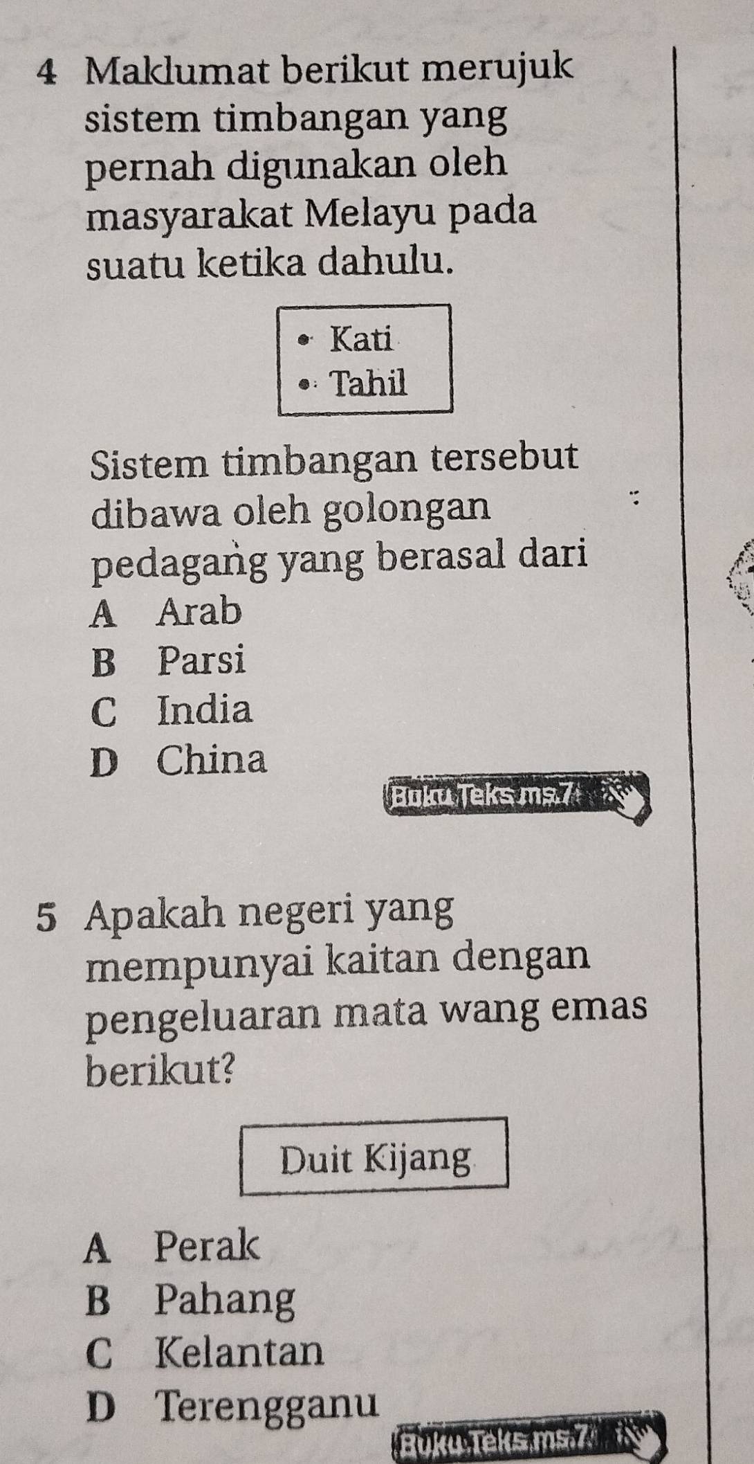 Maklumat berikut merujuk
sistem timbangan yang
pernah digunakan oleh
masyarakat Melayu pada
suatu ketika dahulu.
Kati
Tahil
Sistem timbangan tersebut
dibawa oleh golongan
pedagang yang berasal dari
A Arab
B Parsi
C India
D China
Boku Teks ms.7
5 Apakah negeri yang
mempunyai kaitan dengan
pengeluaran mata wang emas
berikut?
Duit Kijang
A Perak
B Pahang
C Kelantan
D Terengganu
Buku Teks ms.7