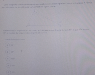 Uma romps foi construido na proça central de uma cidade para ciclstas e skatistas. A rampa
tem o formota de um triánguio como mastra a fíguro abaixo.
Sabende que a segmento 20 e a altura do irangulo, que o ángulo A mede 50° e que DBC mede
40 ', a medida do ángula indlcado pela letra x vale^(80^circ)
u 35°
130°
D 500°
125°