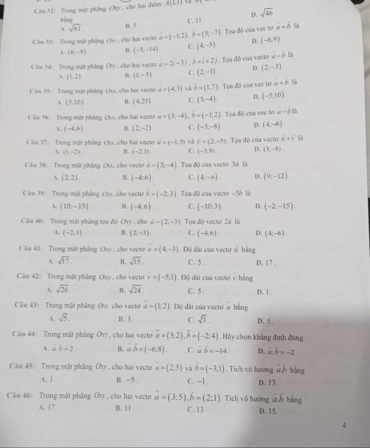 Trong mật phăng Oxy , cho hai điểm A(1,1) 2x
bảng D. sqrt(46).
A. sqrt(61) B. 5 C. I1
Câu 33: Trong mặt pháng Oxy , cho hai vecto vector a=(-1:2),vector b=(5:-7) Tọa độ của vec tơ vector a+vector b là
A. (6,-9). B. (-5;-14). C. (4;-5). D. (-6:9).
Câu 34: Trong mật phâng Ov , cho hai vecto a=2vector i-3vector j.vector b=vector i+2vector j Tọa độ của vectơ vector a-vector b là
A. (1,2) B. (1,-5) C. (2;-1). D. (2;-3).
Cân 35: Trong mật phâng Ovy, cho hai vecto vector a=(4,3) và vector b=(1:7) Tọa độ của vec tơ a+vector b là
A. (5,10). B. (4:21). C. (3,-4). D. (-5;10).
Câu 36: Trong mặt phâng O_n , cho hai vecto vector a=(3;-4),vector b=(-1;2).  Tọa độ của vec tơ a-b1dot a
A. (-4;6) B. (2;-2) C. (-3;-8) D. (4;-6)
Câu 37: Trong mật phảng Ovy, cho hai vecto vector u=(-1;3) và vector v=(2,-5) Tọa độ của vecto vector u+hat v là
A. (1,-2). B. (-2;1). C. (-3,8). D. (3;-8).
Câu 38: Trong mật phẳng Ov, cho vecto vector a=(3;-4) Tọa độ của vecto 3ã là
A. (2;2). B. (-4:6). C. (4;-6). D. (9;-12).
Câu 39: Trong mật phăng Oxy, cho vecto b=(-2;3). Tọa độ của vecto -5b là
A. (10;-15). B. (-4:6). C. (-10:3). D. (-2;-15).
Câu 40: Trong mật phăng tọa độ Ovy , cho vector a=(2;-3). Tọa độ vecto 2a là
A. (-2,3). B. (2;-3). C. (-4;6) D. (4;-6).
Câu 41: Trong mặt phàng Oxy , cho vecto vector u=(4;-3) Độ dài của vectơ # bằng
A. sqrt(17). B. sqrt(15). C. 5 . D. 17 .
Cău 42: Trong mật phăng Ovy , cho vecto vector v=(-5:1). Độ dài của vectơ v bằng
A. sqrt(26) B. sqrt(24). C. 5 . D. 1.
Câu 43: Trong mặt phăng Ov cho vecto vector a=(1;2). Độ dài của vectơ a bằng
A. sqrt(5). B. 3. C. sqrt(3). D. 5 .
Câu 44: Trong mật phăng Ovy , cho hai vecto overline a=(3;2),overline b=(-2;4). Hãy chọn khẳng định đùng.
A. vector a.vector b=2. B. vector a.vector b=(-6:8). C. vector a.vector b=-14. D. vector a.vector b=-2.
Câu 45: Trong mật phăng Ôv , cho hai vecto vector a=(2;5) và vector b=(-3;1). Tich vô hưởng vector avector b bằng
A. 1. B. −5 . C. -L. D. 13 .
Câu 46: Trong mật phẳng Oxy , cho hai vecto vector a=(3:5),vector b=(2:1) Tích vô hướng vector a.vector b bằng
A. 17 B. 11 C. 13 D. 15.
4