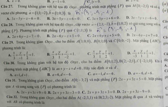 A. x=0. B. y-1=0. C. y=0. D. z=0.
Câu 27. Trong không gian với hệ tọa độ Oxyz , phương trình mặt phẳng (P) qua M(0;-2;1) và có cị (a) (α)
vectơ chỉ phương vector a=(1;1;-2),vector b=(1;0;3) là
A. 3x-5y-z-6=0. B. 3x-5y-z+6=0. C. 3x+5y-z+6=0. D. 3x-5y+z-6=0. Cât
Câu 28. Trong không gian với hệ tọa độ Oxyz , cặp vecto vector a=(2;1;-2),vector b=(1;0;2) có giá song song với m A(
phẳng (P). Phương trình mặt phẳng (P) qua C(1:1;3) là
A. 2x+6y-z-7=0. B. 2x-6y-z+5=0. C. 2x+6y+z+5=0. D. 2x-6y-z+7=0. Câ
Câu 29. Trong không gian Oxyz , cho ba điểm A(3;0;0),B(0;1;0) và C(0;0;-2). Mật phẳng (ABC); gó
phương trình là:
A.  x/3 + y/-1 + z/2 =1. B.  x/3 + y/1 + z/-2 =1. C.  x/3 + y/1 + z/2 =1. D.  x/-3 + y/1 + z/2 =1. C
Câu 30. Trong không gian với hệ tọa độ Oxyz, cho ba điểm A(0;1;2),B(2;-2;1),C(-2;1;0). Khi á đâ
phương trình mặt phẳng (ABC) là ax+y-z+d=0. Hãy xác định a và d ,
A.
A. a=1,d=1. B. a=6,d=-6. C. a=-1,d=-6. D. a=-6,d=6. C
Câu 31. Trong không gian Oxyz , cho điểm A(0;-3;2) và mặt phẳng (P):2x-y+3z+5=0. Mặt phẳng ph
qua A và song song với (P) có phương trình là:
C
A. 2x-y+3z+9=0. B. 2x+y+3z-3=0. a 2x+y+3z+3=0. D. 2x-y+3z-9=0.
Câu 32. Trong không gian Oxyz , cho hai điểm A(-2;3,1) và B(2;3;-2).  Mặt phẳng đi qua A và vuông g S(
với AB có phương trình là: