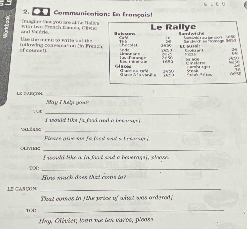 Communication: En français!
Imagine that you are at Le Rallye
with two French friends, Olivier
9 and Valérie.
Use the menu to write out the
following conversation (in Frenc
of course!). 
LE GARÇON:_
May I help you?
TOI:
_
I would like [a food and a beverage].
VALÉRIE:
_
Please give me [a food and a beverage].
OLIVIER:_
I would like a [a food and a beverage], please.
TOI:_
How much does that come to?
LE GARÇON:_
That comes to [the price of what was ordered].
TOI:_
Hey, Olivier, loan me ten euros, please.