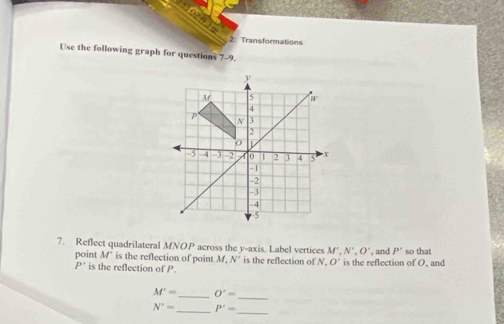 3OZ 1 
2: Transformations 
Use the following graph for questions 7-9.
y
M 5 W
4
P 3
N
2

-5 4 -3 -2 0 1 2 3 4 5 x
-1
-2
-3
-4
-5
7. Reflect quadrilateral MNOP across the y-axis. Label vertices M', N', O' , and P' so that 
point M' is the reflection of point M, N' is the reflection of N. O' is the reflection of O, and
P' is the reflection of P.
M'= _ O'=
_
N'= _ P'=
_