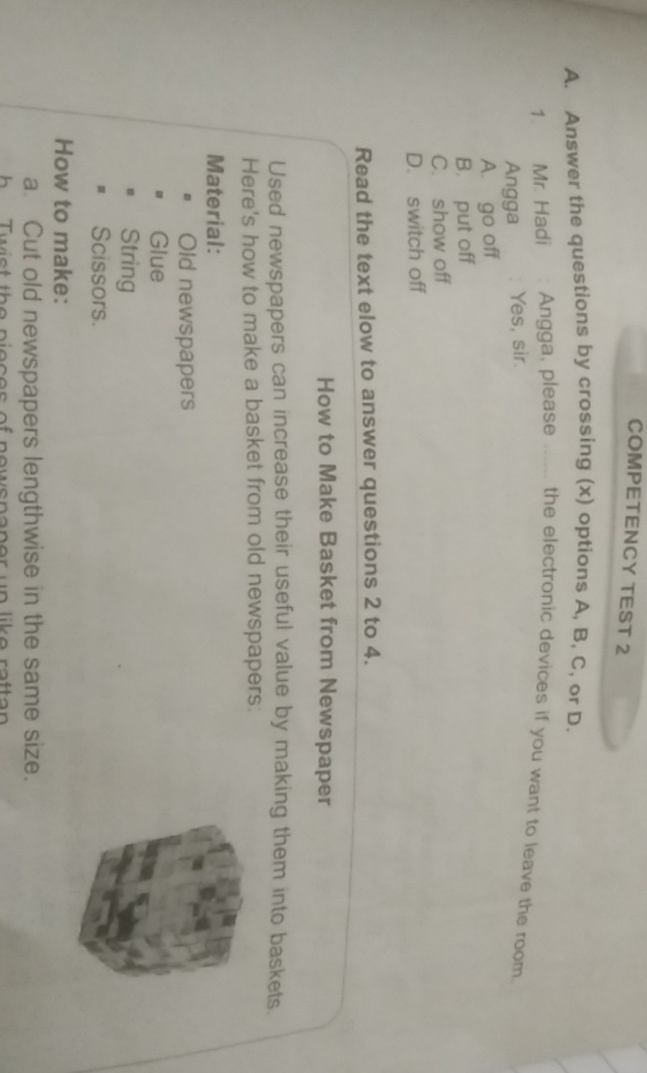 COMPETENCY TEST 2
A. Answer the questions by crossing (x) options A, B, C, or D.
1. Mr. Hadi Angga, please ...... the electronic devices if you want to leave the room.
Angga Yes, sir.
A. go off
B. put off
C. show off
D. switch off
Read the text elow to answer questions 2 to 4.
How to Make Basket from Newspaper
Used newspapers can increase their useful value by making them into baskets.
Here's how to make a basket from old newspapers:
Material:
Old newspapers
Glue
String
Scissors.
How to make:
a. Cut old newspapers lengthwise in the same size.