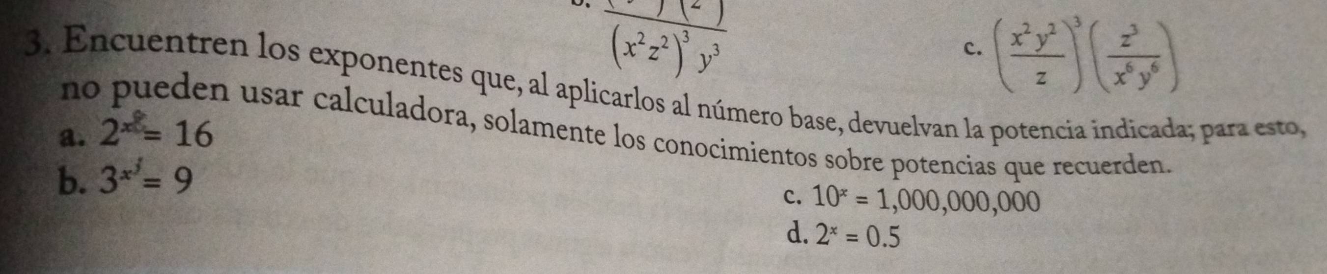 frac (x^2z^2)^3y^3
c. ( x^2y^2/z )^3( z^3/x^6y^6 )
nc
3. Encuentren los exponentes que, al aplicarlos al número base, devuelvan la potencia indicada; para esto,
n usar calculadora, solamente los conocimientos sobre potencias que recuerden.
a. 2^x=16
b. 3^(x^j)=9
c. 10^x=1,000,000,000
d. 2^x=0.5