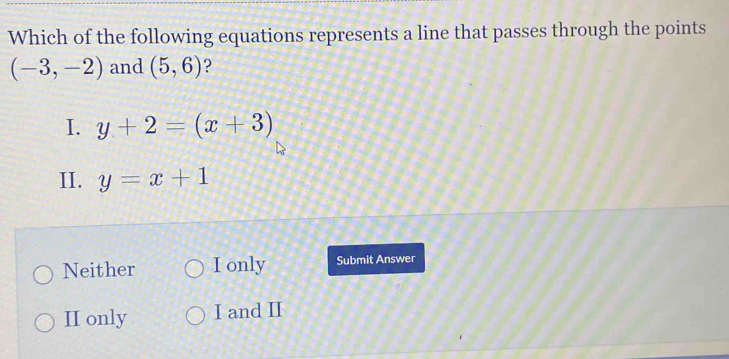 Which of the following equations represents a line that passes through the points
(-3,-2) and (5,6) ?
I. y+2=(x+3)
II. y=x+1
Neither I only Submit Answer
II only I and II