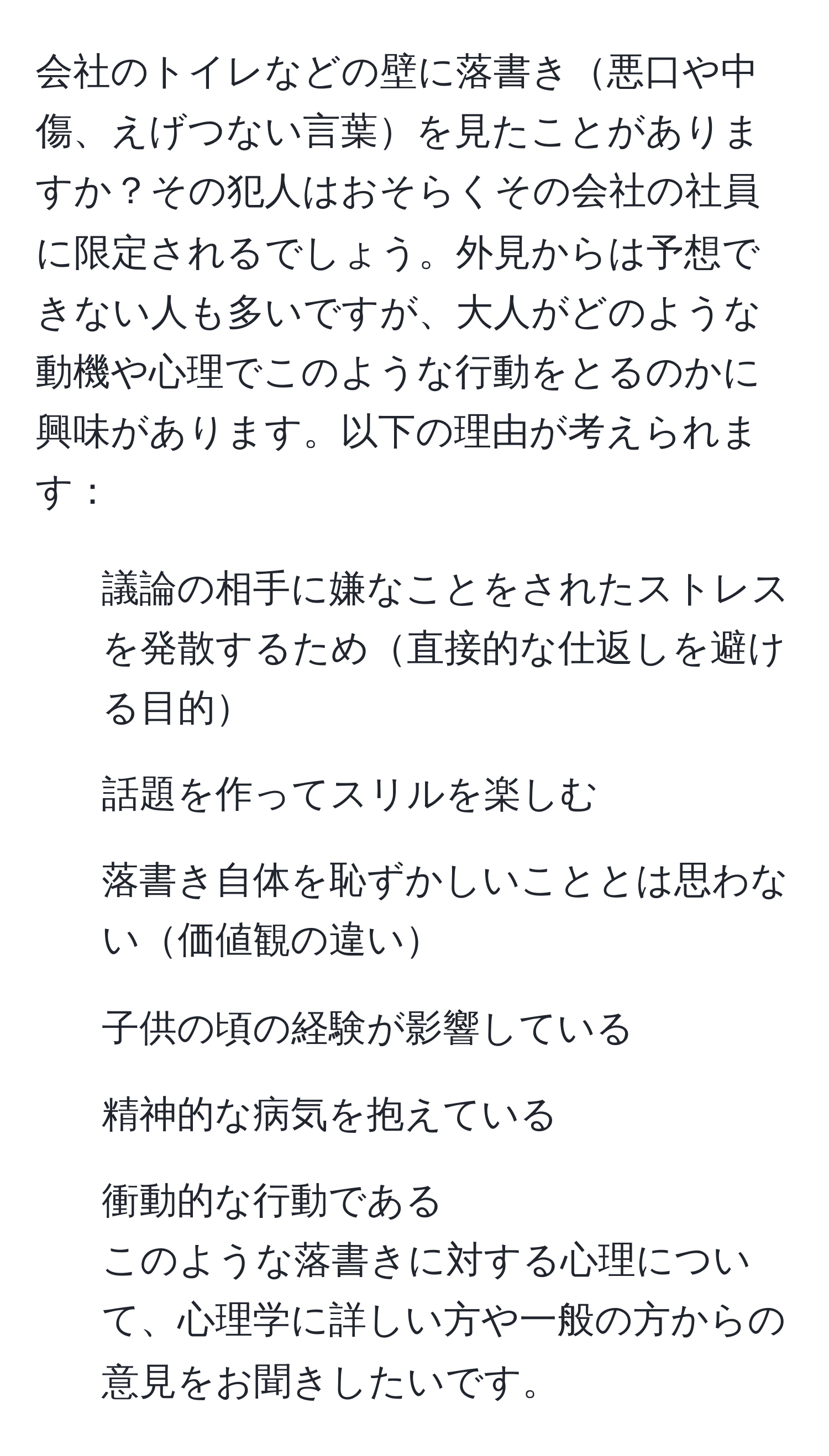 会社のトイレなどの壁に落書き悪口や中傷、えげつない言葉を見たことがありますか？その犯人はおそらくその会社の社員に限定されるでしょう。外見からは予想できない人も多いですが、大人がどのような動機や心理でこのような行動をとるのかに興味があります。以下の理由が考えられます：  
- 議論の相手に嫌なことをされたストレスを発散するため直接的な仕返しを避ける目的  
- 話題を作ってスリルを楽しむ  
- 落書き自体を恥ずかしいこととは思わない価値観の違い  
- 子供の頃の経験が影響している  
- 精神的な病気を抱えている  
- 衝動的な行動である  
このような落書きに対する心理について、心理学に詳しい方や一般の方からの意見をお聞きしたいです。