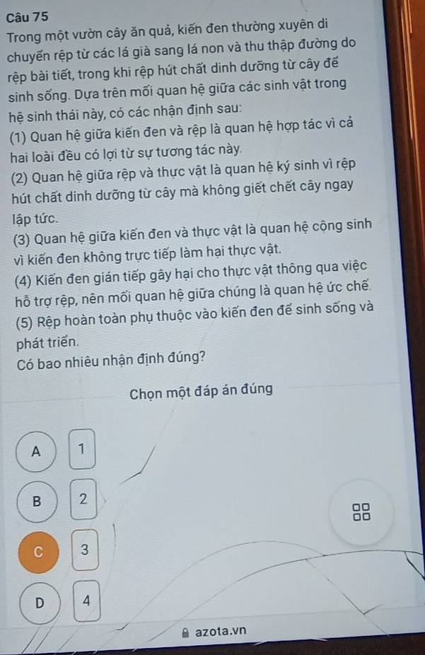 Trong một vườn cây ăn quả, kiến đen thường xuyên di
chuyến rệp từ các lá già sang lá non và thu thập đường do
rệp bài tiết, trong khi rệp hút chất dinh dưỡng từ cây để
sinh sống. Dựa trên mối quan hệ giữa các sinh vật trong
hệ sinh thái này, có các nhận định sau:
(1) Quan hệ giữa kiến đen và rệp là quan hệ hợp tác vì cả
hai loài đều có lợi từ sự tương tác này
(2) Quan hệ giữa rệp và thực vật là quan hệ ký sinh vì rệp
hút chất dinh dưỡng từ cây mà không giết chết cây ngay
lập tức.
(3) Quan hệ giữa kiến đen và thực vật là quan hệ cộng sinh
vì kiến đen không trực tiếp làm hại thực vật.
(4) Kiến đen gián tiếp gây hại cho thực vật thông qua việc
hỗ trợ rệp, nên mối quan hệ giữa chúng là quan hệ ức chế
(5) Rệp hoàn toàn phụ thuộc vào kiến đen đế sinh sống và
phát triển.
Có bao nhiêu nhận định đúng?
Chọn một đáp án đúng
A 1
B 2
C 3
D A
azota.vn