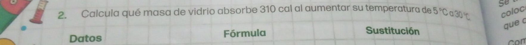 Calcula qué masa de vidrio absorbe 310 cal al aumentar su temperatura de 5°Ca30°C Se 
coloc 
que c 
Datos Fórmula 
Sustitución