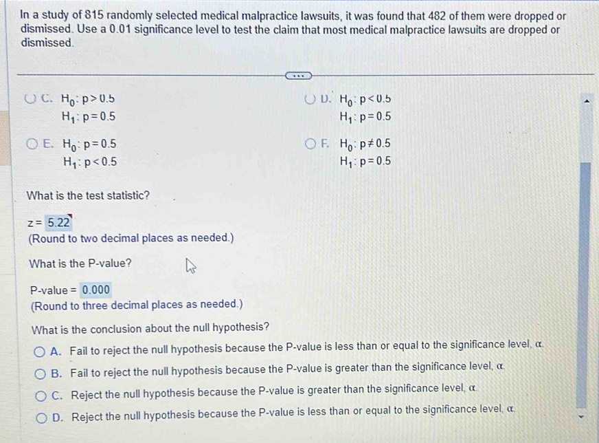 In a study of 815 randomly selected medical malpractice lawsuits, it was found that 482 of them were dropped or
dismissed. Use a 0.01 significance level to test the claim that most medical malpractice lawsuits are dropped or
dismissed.
C. H_0:p>0.5 D. H_0:p<0.5
H_1:p=0.5
H_1:p=0.5
E. H_0:p=0.5 F. H_0:p!= 0.5
H_1:p<0.5
H_1:p=0.5
What is the test statistic?
z=5.22
(Round to two decimal places as needed.)
What is the P -value?
P-value =0.000
(Round to three decimal places as needed.)
What is the conclusion about the null hypothesis?
A. Fail to reject the null hypothesis because the P -value is less than or equal to the significance level, α.
B. Fail to reject the null hypothesis because the P -value is greater than the significance level, α
C. Reject the null hypothesis because the P -value is greater than the significance level, α
D. Reject the null hypothesis because the P -value is less than or equal to the significance level, α