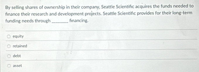 By selling shares of ownership in their company, Seattle Scientińc acquires the funds needed to
finance their research and development projects. Seattle Scientińc provides for their long-term
funding needs through _fnancing.
equity
retained
debt
asset