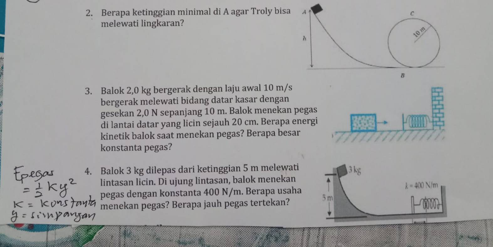 Berapa ketinggian minimal di A agar Troly bisa A C
melewati lingkaran?
10m
h
B
3. Balok 2,0 kg bergerak dengan laju awal 10 m/s
bergerak melewati bidang datar kasar dengan
gesekan 2,0 N sepanjang 10 m. Balok menekan peg
di lantai datar yang licin sejauh 20 cm. Berapa ener
kinetik balok saat menekan pegas? Berapa besar
konstanta pegas?
4. Balok 3 kg dilepas dari ketinggian 5 m melewati 
lintasan licin. Di ujung lintasan, balok menekan
pegas dengan konstanta 400 N/m. Berapa usaha
menekan pegas? Berapa jauh pegas tertekan?