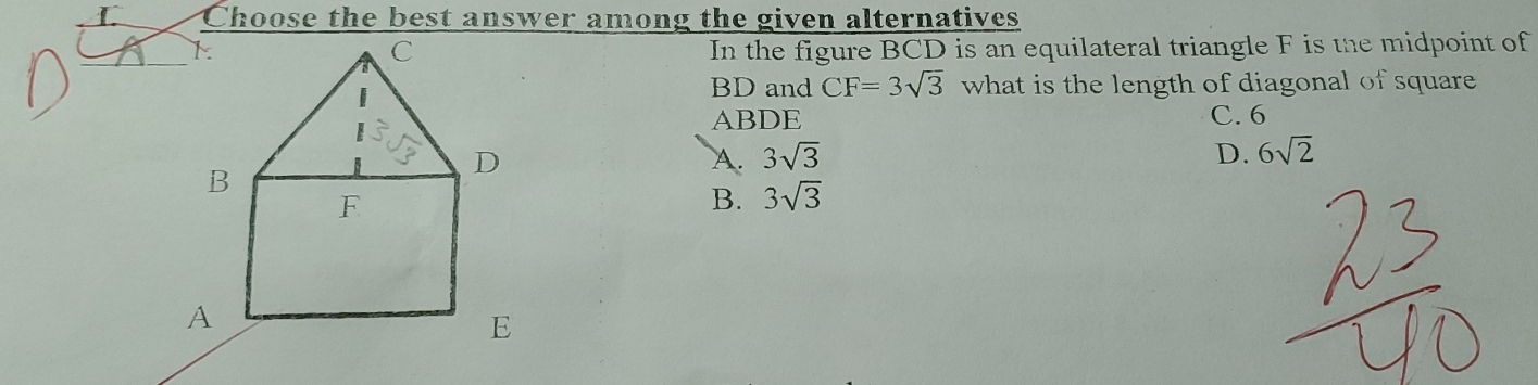 Choose the best answer among the given alternatives
In the figure BCD is an equilateral triangle F is the midpoint of
BD and CF=3sqrt(3) what is the length of diagonal of square
ABDE C. 6
A. 3sqrt(3) D. 6sqrt(2)
B. 3sqrt(3)