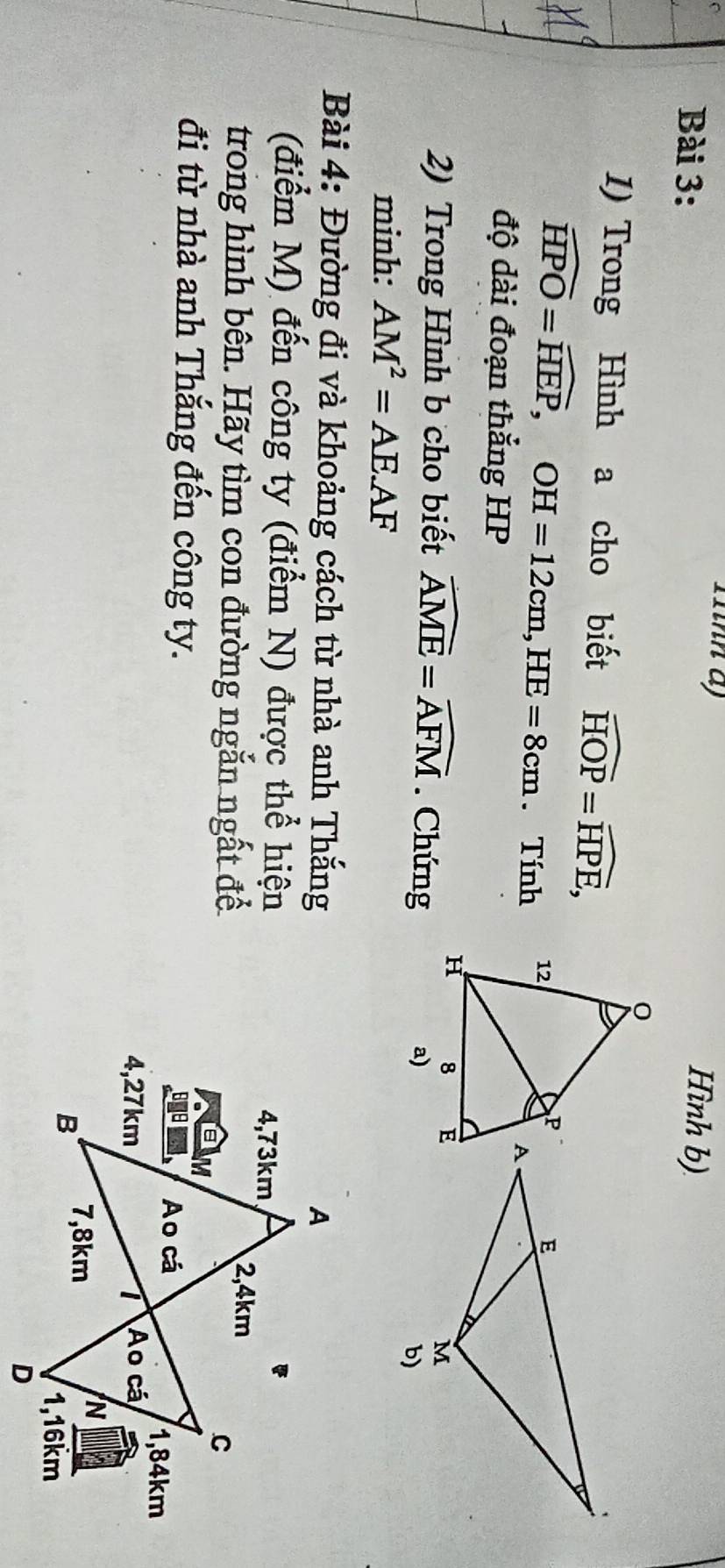 T1nh a) 
Bài 3: Hình b) 
1) Trong Hình a cho biết widehat HOP=widehat HPE,
widehat HPO=widehat HEP, OH=12cm, HE=8cm. Tính 
độ dài đoạn thắng HP 
2) Trong Hình b cho biết widehat AME=widehat AFM. Chứng a) 
minh: AM^2=AEAF
Bài 4: Đường đi và khoảng cách từ nhà anh Thắng 
(điểm M) đến công ty (điểm N) được thể hiện 
trong hình bên. Hãy tìm con đường ngắn ngất để 
đi từ nhà anh Thắng đến công ty.